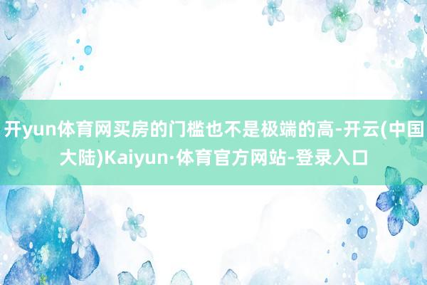 开yun体育网买房的门槛也不是极端的高-开云(中国大陆)Kaiyun·体育官方网站-登录入口