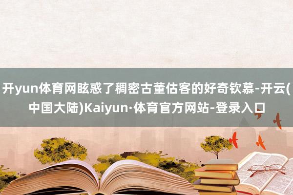 开yun体育网眩惑了稠密古董估客的好奇钦慕-开云(中国大陆)Kaiyun·体育官方网站-登录入口