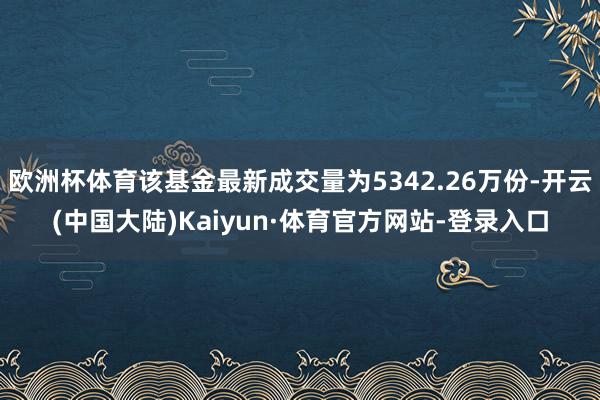 欧洲杯体育该基金最新成交量为5342.26万份-开云(中国大陆)Kaiyun·体育官方网站-登录入口