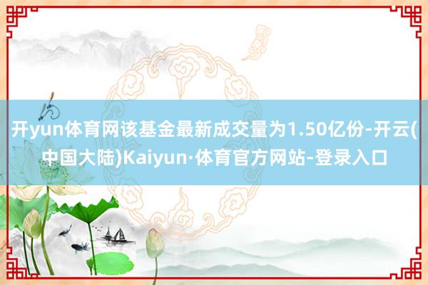 开yun体育网该基金最新成交量为1.50亿份-开云(中国大陆)Kaiyun·体育官方网站-登录入口