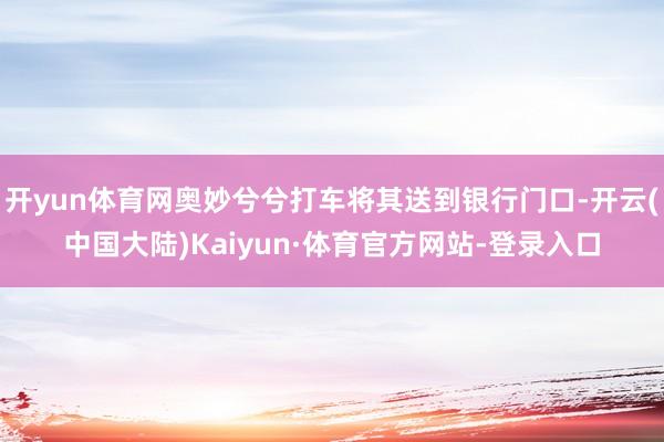 开yun体育网奥妙兮兮打车将其送到银行门口-开云(中国大陆)Kaiyun·体育官方网站-登录入口