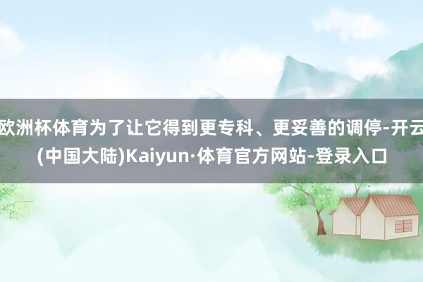 欧洲杯体育为了让它得到更专科、更妥善的调停-开云(中国大陆)Kaiyun·体育官方网站-登录入口