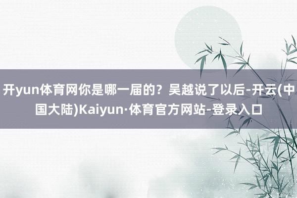 开yun体育网你是哪一届的？吴越说了以后-开云(中国大陆)Kaiyun·体育官方网站-登录入口