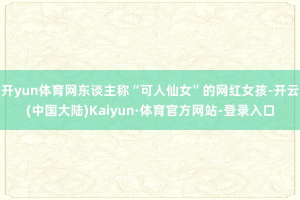 开yun体育网东谈主称“可人仙女”的网红女孩-开云(中国大陆)Kaiyun·体育官方网站-登录入口
