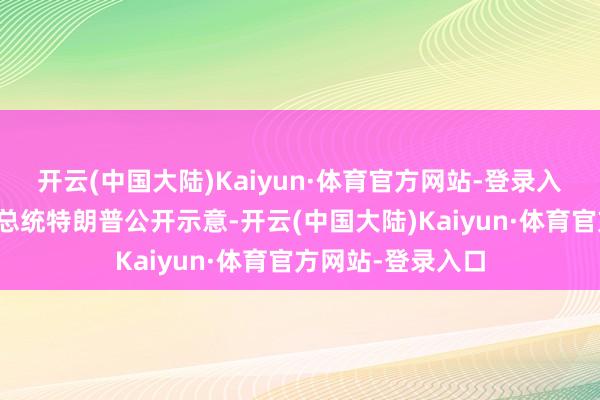开云(中国大陆)Kaiyun·体育官方网站-登录入口好意思国候任总统特朗普公开示意-开云(中国大陆)Kaiyun·体育官方网站-登录入口