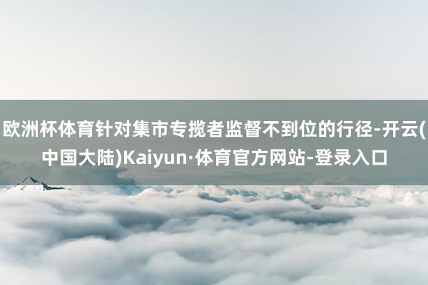 欧洲杯体育针对集市专揽者监督不到位的行径-开云(中国大陆)Kaiyun·体育官方网站-登录入口