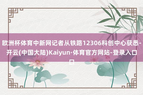 欧洲杯体育中新网记者从铁路12306科创中心获悉-开云(中国大陆)Kaiyun·体育官方网站-登录入口