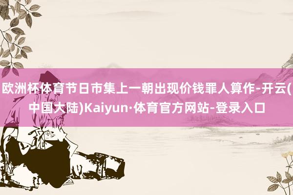 欧洲杯体育节日市集上一朝出现价钱罪人算作-开云(中国大陆)Kaiyun·体育官方网站-登录入口