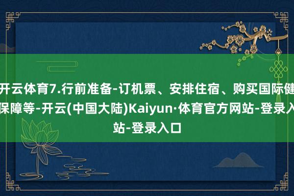 开云体育7.行前准备-订机票、安排住宿、购买国际健康保障等-开云(中国大陆)Kaiyun·体育官方网站-登录入口