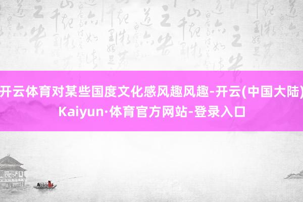 开云体育对某些国度文化感风趣风趣-开云(中国大陆)Kaiyun·体育官方网站-登录入口