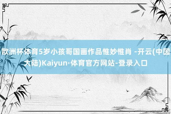 欧洲杯体育5岁小孩哥国画作品惟妙惟肖 -开云(中国大陆)Kaiyun·体育官方网站-登录入口