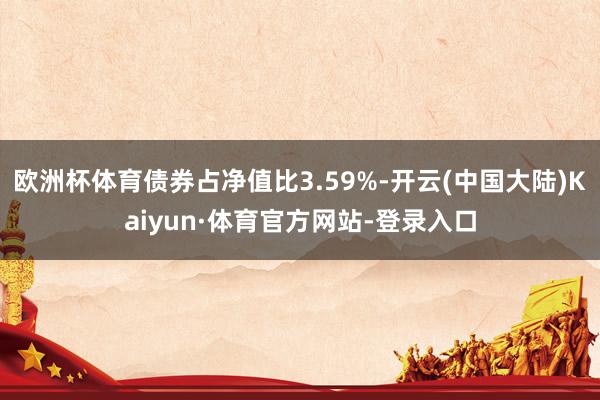 欧洲杯体育债券占净值比3.59%-开云(中国大陆)Kaiyun·体育官方网站-登录入口