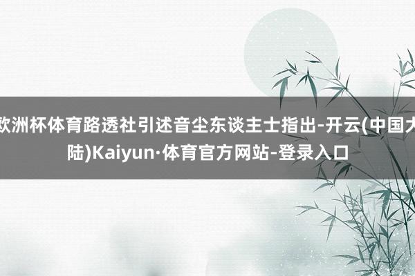 欧洲杯体育路透社引述音尘东谈主士指出-开云(中国大陆)Kaiyun·体育官方网站-登录入口