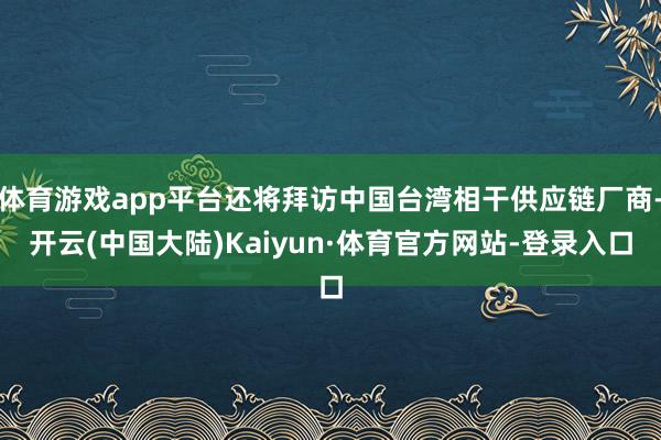 体育游戏app平台还将拜访中国台湾相干供应链厂商-开云(中国大陆)Kaiyun·体育官方网站-登录入口