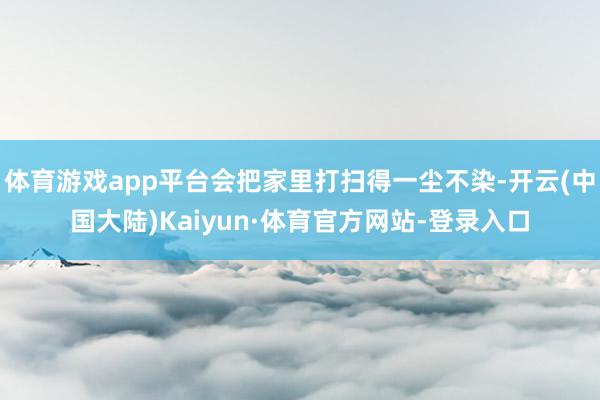 体育游戏app平台会把家里打扫得一尘不染-开云(中国大陆)Kaiyun·体育官方网站-登录入口