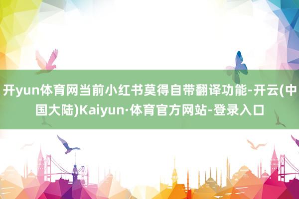 开yun体育网当前小红书莫得自带翻译功能-开云(中国大陆)Kaiyun·体育官方网站-登录入口