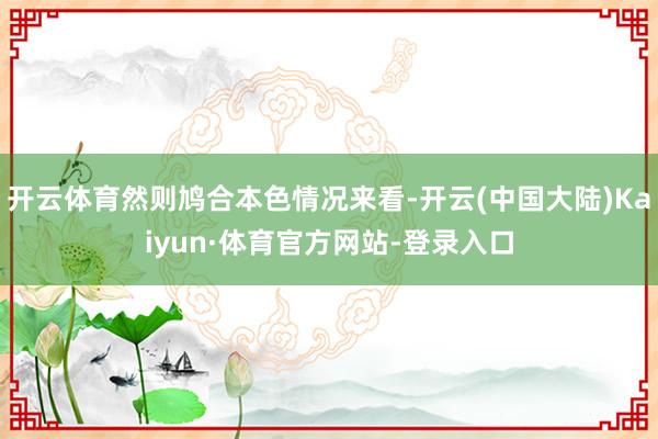 开云体育然则鸠合本色情况来看-开云(中国大陆)Kaiyun·体育官方网站-登录入口