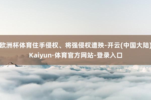欧洲杯体育住手侵权、将强侵权遭殃-开云(中国大陆)Kaiyun·体育官方网站-登录入口