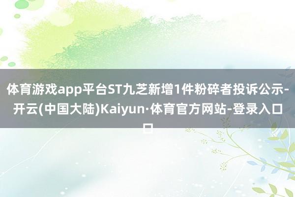 体育游戏app平台ST九芝新增1件粉碎者投诉公示-开云(中国大陆)Kaiyun·体育官方网站-登录入口
