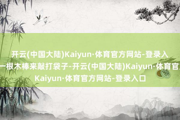 开云(中国大陆)Kaiyun·体育官方网站-登录入口他脑怒地提起一根木棒来敲打袋子-开云(中国大陆)Kaiyun·体育官方网站-登录入口