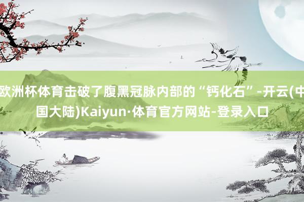 欧洲杯体育击破了腹黑冠脉内部的“钙化石”-开云(中国大陆)Kaiyun·体育官方网站-登录入口