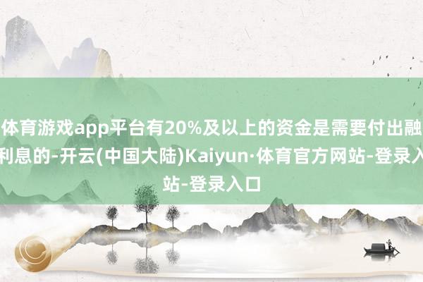 体育游戏app平台有20%及以上的资金是需要付出融资利息的-开云(中国大陆)Kaiyun·体育官方网站-登录入口