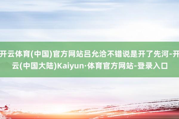 开云体育(中国)官方网站吕允洽不错说是开了先河-开云(中国大陆)Kaiyun·体育官方网站-登录入口
