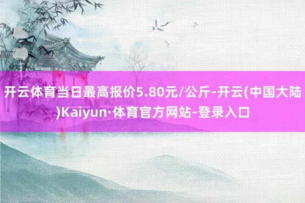 开云体育当日最高报价5.80元/公斤-开云(中国大陆)Kaiyun·体育官方网站-登录入口