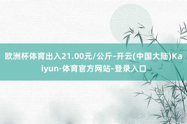 欧洲杯体育出入21.00元/公斤-开云(中国大陆)Kaiyun·体育官方网站-登录入口