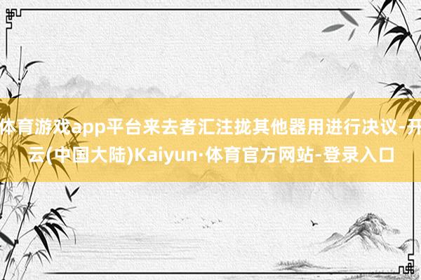 体育游戏app平台来去者汇注拢其他器用进行决议-开云(中国大陆)Kaiyun·体育官方网站-登录入口