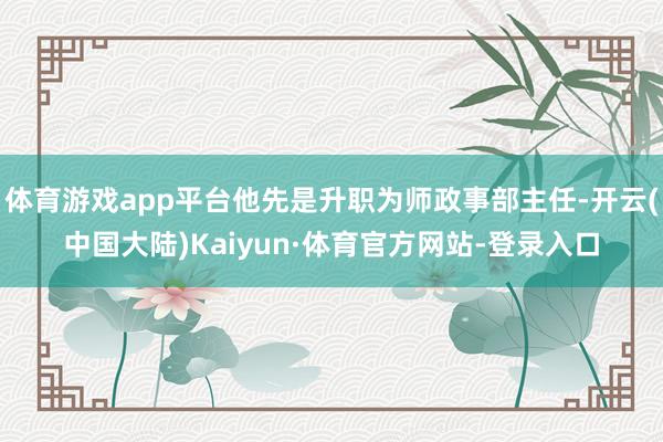 体育游戏app平台他先是升职为师政事部主任-开云(中国大陆)Kaiyun·体育官方网站-登录入口
