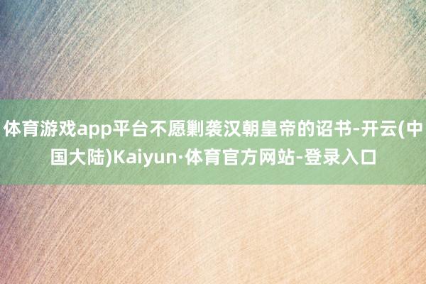 体育游戏app平台不愿剿袭汉朝皇帝的诏书-开云(中国大陆)Kaiyun·体育官方网站-登录入口