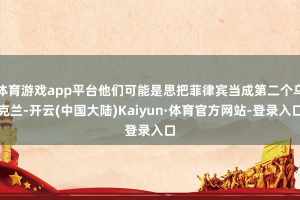 体育游戏app平台他们可能是思把菲律宾当成第二个乌克兰-开云(中国大陆)Kaiyun·体育官方网站-登录入口
