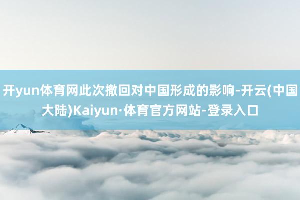 开yun体育网此次撤回对中国形成的影响-开云(中国大陆)Kaiyun·体育官方网站-登录入口