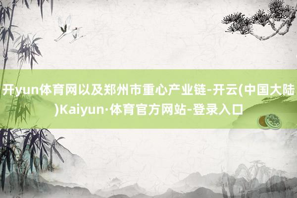 开yun体育网以及郑州市重心产业链-开云(中国大陆)Kaiyun·体育官方网站-登录入口