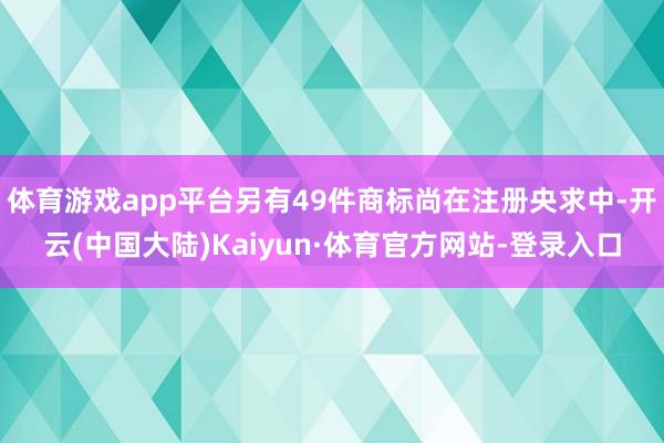 体育游戏app平台另有49件商标尚在注册央求中-开云(中国大陆)Kaiyun·体育官方网站-登录入口