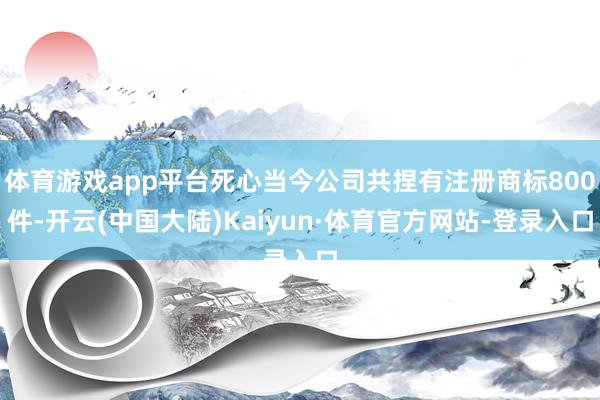 体育游戏app平台死心当今公司共捏有注册商标800件-开云(中国大陆)Kaiyun·体育官方网站-登录入口