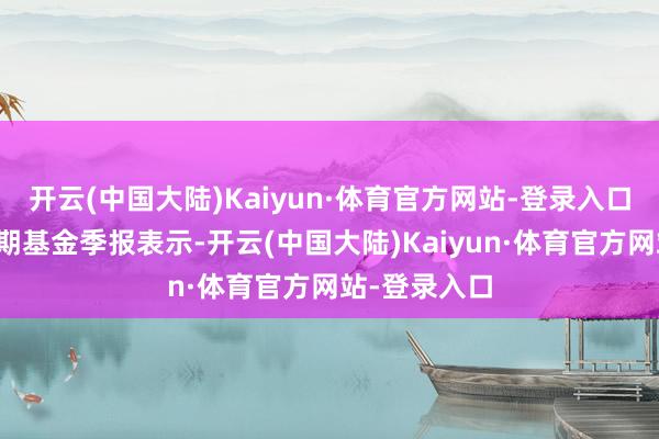 开云(中国大陆)Kaiyun·体育官方网站-登录入口把柄最新一期基金季报表示-开云(中国大陆)Kaiyun·体育官方网站-登录入口