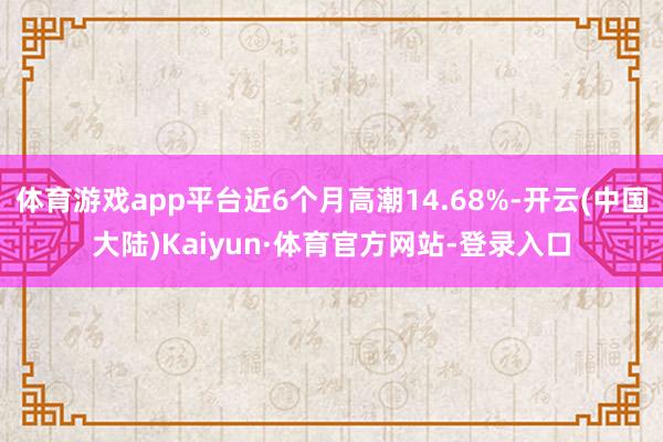 体育游戏app平台近6个月高潮14.68%-开云(中国大陆)Kaiyun·体育官方网站-登录入口