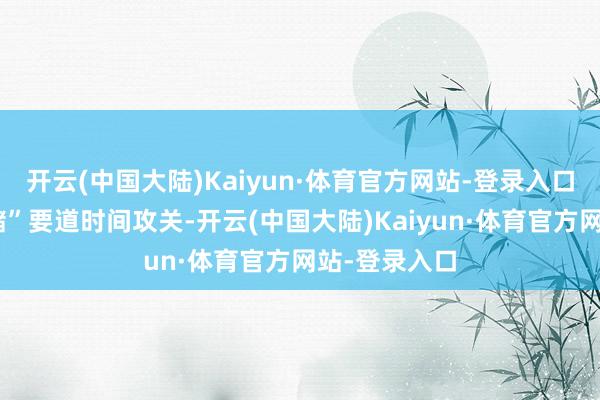 开云(中国大陆)Kaiyun·体育官方网站-登录入口开展“产加储”要道时间攻关-开云(中国大陆)Kaiyun·体育官方网站-登录入口