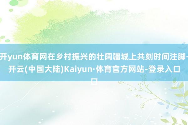 开yun体育网在乡村振兴的壮阔疆城上共刻时间注脚-开云(中国大陆)Kaiyun·体育官方网站-登录入口
