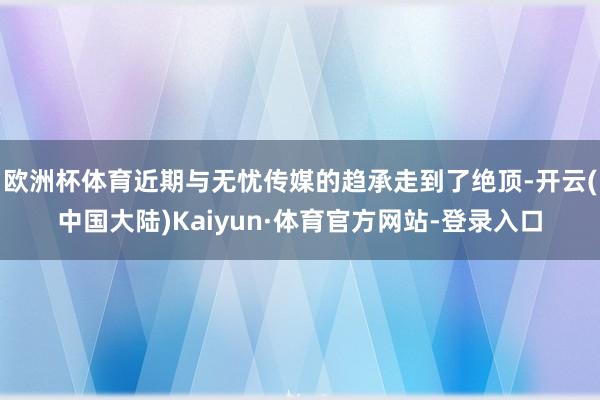 欧洲杯体育近期与无忧传媒的趋承走到了绝顶-开云(中国大陆)Kaiyun·体育官方网站-登录入口