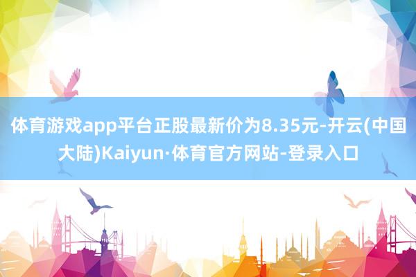 体育游戏app平台正股最新价为8.35元-开云(中国大陆)Kaiyun·体育官方网站-登录入口