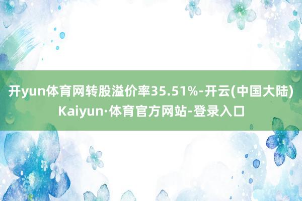 开yun体育网转股溢价率35.51%-开云(中国大陆)Kaiyun·体育官方网站-登录入口