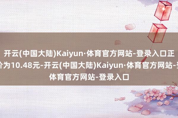 开云(中国大陆)Kaiyun·体育官方网站-登录入口正股最新价为10.48元-开云(中国大陆)Kaiyun·体育官方网站-登录入口