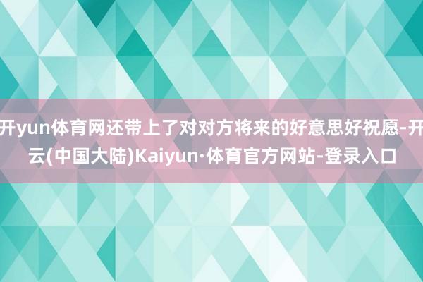 开yun体育网还带上了对对方将来的好意思好祝愿-开云(中国大陆)Kaiyun·体育官方网站-登录入口