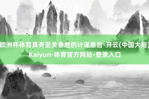 欧洲杯体育具有至关垂危的计谋意旨-开云(中国大陆)Kaiyun·体育官方网站-登录入口