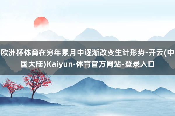 欧洲杯体育在穷年累月中逐渐改变生计形势-开云(中国大陆)Kaiyun·体育官方网站-登录入口