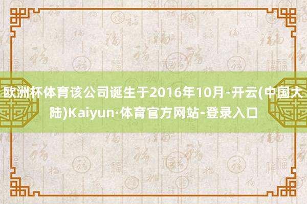 欧洲杯体育该公司诞生于2016年10月-开云(中国大陆)Kaiyun·体育官方网站-登录入口