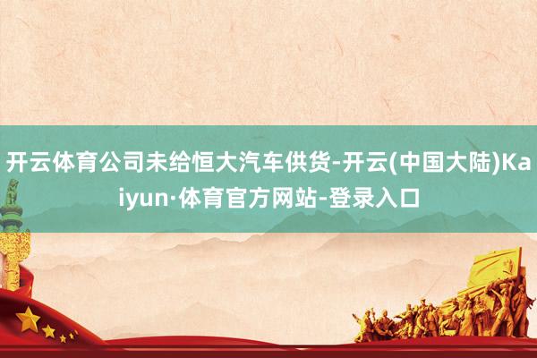 开云体育公司未给恒大汽车供货-开云(中国大陆)Kaiyun·体育官方网站-登录入口